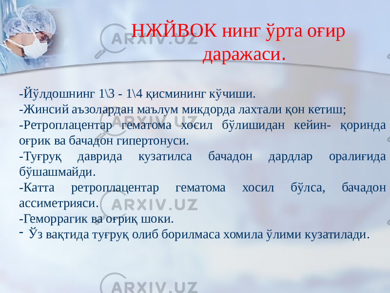  НЖЙВОК нинг ўрта оғир даражаси . -Йўлдошнинг 1\3 - 1\4 қисмининг кўчиши. -Жинсий аъзолардан маълум микдорда лахтали қон кетиш; -Ретроплацентар гематома хосил бўлишидан кейин- қоринда оғрик ва бачадон гипертонуси. -Туғруқ даврида кузатилса бачадон дардлар оралиғида бўшашмайди. -Катта ретроплацентар гематома хосил бўлса, бачадон ассиметрияси. -Геморрагик ва оғриқ шоки. - Ўз вақтида туғруқ олиб борилмаса хомила ўлими кузатилади. 