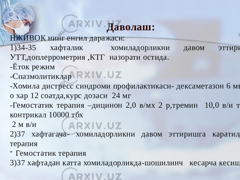 Даволаш: НЖЙВОК нинг енгил даражаси: 1)34-35 хафталик хомиладорликни давом эттириш- УТТ,доплеррометрия ,КТГ назорати остида. -Ёток режим -Спазмолитиклар -Хомила дистресс синдроми профилактикаси- дексаметазон 6 мг м/ о хар 12 соатда,курс дозаси 24 мг -Гемостатик терапия –дицинон 2,0 в/мх 2 р,тремин 10,0 в/и том, контрикал 10000 тбх 2 м в/и 2)37 хафтагача- хомиладорликни давом эттиришга каратилган терапия - Гемостатик терапия 3)37 хафтадан катта хомиладорликда-шошилинч кесарча кесиш 