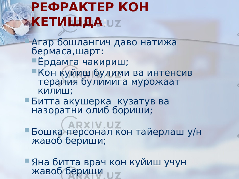 РЕФРАКТЕР КОН КЕТИШДА :  Агар бошлангич даво натижа бермаса,шарт:  Ёрдамга чакириш;  Кон куйиш булими ва интенсив терапия булимига мурожаат килиш;  Битта акушерка кузатув ва назоратни олиб бориши;  Бошка персонал кон тайерлаш у/н жавоб бериши;  Яна битта врач кон куйиш учун жавоб бериши 