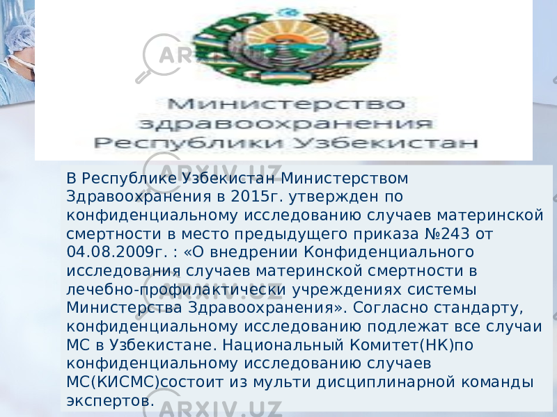 В Республике Узбекистан Министерством Здравоохранения в 2015г. утвержден по конфиденциальному исследованию случаев материнской смертности в место предыдущего приказа №243 от 04.08.2009г. : «О внедрении Конфиденциального исследования случаев материнской смертности в лечебно-профилактически учреждениях системы Министерства Здравоохранения». Согласно стандарту, конфиденциальному исследованию подлежат все случаи МС в Узбекистане. Национальный Комитет(НК)по конфиденциальному исследованию случаев МС(КИСМС)состоит из мульти дисциплинарной команды экспертов. 