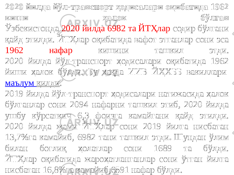 2020 йилда йўл-транспорт ҳодисалари оқибатида 1962 киши ҳалок бўлган Ўзбекистонда 2020 йилда 6982 та ЙТҲлар содир бўлгани қайд этилди. ЙТҲлар оқибатида вафот этганлар сони эса 1962 нафар кишини ташкил этди. 2020 йилда йўл-транспорт ҳодисалари оқибатида 1962 йиши ҳалок бўлди. Бу ҳақда ИИВ ЙҲХББ вакиллари  маълум қилди . 2019 йилда йўл-транспорт ҳодисалари натижасида ҳалок бўлганлар сони 2094 нафарни ташкил этиб, 2020 йилда ушбу кўрсаткич 6,3 фоизга камайгани қайд этилди. 2020 йилда жами ЙТҲлар сони 2019 йилга нисбатан 13,7%га камайиб, 6982 тани ташкил этди .  Шундан ўлим билан боғлиқ ҳолатлар сони 1689 та бўлди. ЙТҲлар оқибатида жароҳатланганлар сони ўтган йилга нисбатан 16,8%га камайиб,6591 нафар бўлди. 