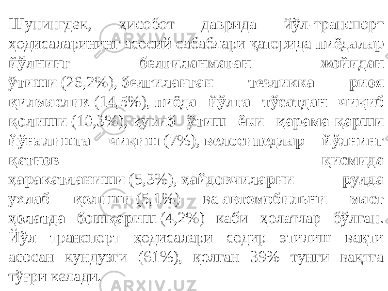 Шунингдек, ҳисобот даврида йўл-транспорт ҳодисаларининг асосий сабаблари қаторида  пиёдалар йўлнинг белгиланмаган жойидан ўтиши  (26,2%),  белгиланган тезликка риоя қилмаслик  (14,5%),  пиёда йўлга тўсатдан чиқиб қолиши  (10,3%),  қувиб ўтиш ёки қарама-қарши йўналишга чиқиш  (7%),  велосипедлар йўлнинг қатнов қисмида ҳаракатланиши  (5,3%),  ҳайдовчиларни рулда ухлаб қолиши  (5,1%) ва  автомобильни маст ҳолатда бошқариш  (4,2%) каби ҳолатлар бўлган. Йўл транспорт ҳодисалари содир этилиш вақти асосан кундузги (61%), қолган 39% тунги вақтга тўғри келади. 