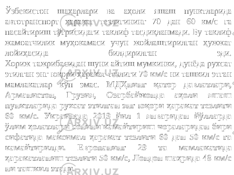 Ўзбекистон шаҳарлари ва аҳоли яшаш пунктларида автотранспорт ҳаракат тезлигининг 70 дан 60 км/с га пасайтириш тўғрисидаги таклиф тасдиқланмади. Бу таклиф жамоатчилик муҳокамаси учун жойлаштирилган ҳужжат лойиҳасида билдирилган эди. Хориж тажрибасидан шуни айтиш мумкинки, дунёда рухсат этилган энг юқори ҳаракат тезлиги 70 км/с ни ташкил этган мамлакатлар кўп эмас. МДҲнинг қатор давлатлари, Арманистон, Грузия, Озарбайжонда аҳоли яшаш пунктларида рухсат этилган энг юқори ҳаракат тезлиги 60 км/с. Украинада 2019 йил 1 январидан йўлларда ўлим ҳолатлари сонини камайтириш чораларидан бири сифатида максимал ҳаракат тезлиги 60 дан 50 км/с га камайтирилди. Европанинг 29 та мамлакатида ҳаракатланиш тезлиги 50 км/с, Лондон шаҳрида 48 км/с ни ташкил этади. 