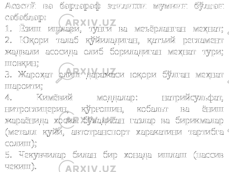 Асосий ва бартараф этилиши мумкин бўлган сабаблар: 1. Ёзиш ишлари, тунги ва меъёрланган меҳнат; 2. Юқори талаб қўйиладиган, қатъий регламент жадвали асосида олиб бориладиган меҳнат тури; шовқин; 3. Жароҳат олиш даражаси юқори бўлган меҳнат шароити; 4. Кимёвий моддалар: натрийсульфат, нитроглицерин, қўрғошин, кобальт ва ёниш жараёнида хосил бўладиган газлар ва бирикмалар (металл қуйи, автотранспорт харакатини тартибга солиш); 5. Чекувчилар билан бир хонада ишлаш (пассив чекиш). 