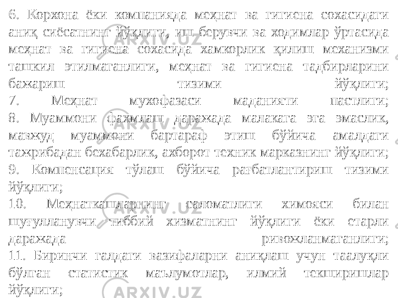 6. Корхона ёки компанияда меҳнат ва гигиена сохасидаги аниқ сиёсатнинг йўқлиги, иш берувчи ва ходимлар ўртасида меҳнат ва гигиена сохасида хамкорлик қилиш механизми ташкил этилмаганлиги, меҳнат ва гигиена тадбирларини бажариш тизими йўқлиги; 7. Меҳнат мухофазаси маданияти пастлиги; 8. Муаммони фахмлаш даражада малакага эга эмаслик, мавжуд муаммони бартараф этиш бўйича амалдаги тажрибадан бехабарлик, ахборот техник марказнинг йўқлиги; 9. Компенсация тўлаш бўйича рағбатлантириш тизими йўқлиги; 10. Меҳнаткашларнинг саломатлиги химояси билан шуғулланувчи тиббий хизматнинг йўқлиги ёки етарли даражада ривожланмаганлиги; 11. Биринчи галдаги вазифаларни аниқлаш учун таалуқли бўлган статистик маълумотлар, илмий текширишлар йўқлиги; 