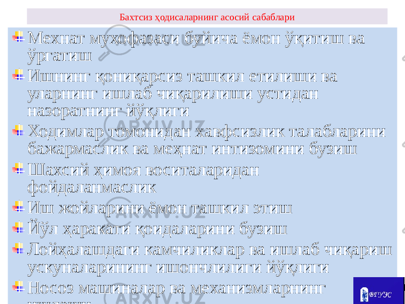 Бахтсиз ҳодисаларнинг асосий сабаблари Мехнат мухофазаси буйича ёмон ўқитиш ва ўргатиш Ишнинг қониқарсиз ташкил етилиши ва уларнинг ишлаб чиқарилиши устидан назоратнинг йўқлиги Ходимлар томонидан хавфсизлик талабларини бажармаслик ва меҳнат интизомини бузиш Шахсий ҳимоя воситаларидан фойдаланмаслик Иш жойларини ёмон ташкил этиш Йўл ҳаракати қоидаларини бузиш Лойҳалашдаги камчиликлар ва ишлаб чиқариш ускуналарининг ишончлилиги йўқлиги Носоз машиналар ва механизмларнинг ишлаши 