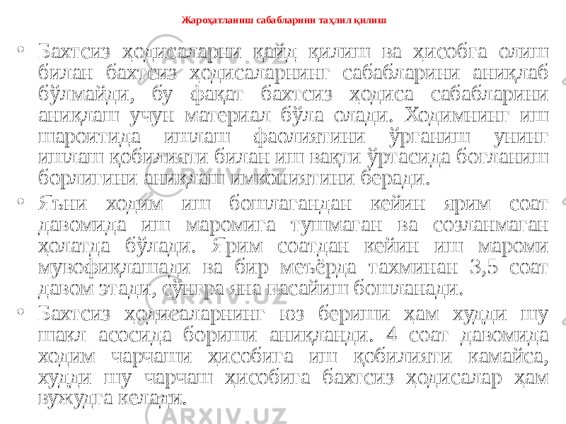 Жароҳатланиш сабабларини таҳлил қилиш • Бахтсиз ҳодисаларни қайд қилиш ва ҳисобга олиш билан бахтсиз ҳодисаларнинг сабабларини аниқлаб бўлмайди, бу фақат бахтсиз ҳодиса сабабларини аниқлаш учун материал бўла олади. Ходимнинг иш шароитида ишлаш фаолиятини ўрганиш унинг ишлаш қобилияти билан иш вақти ўртасида боғланиш борлигини аниқлаш имкониятини беради. • Яъни ходим иш бошлагандан кейин ярим соат давомида иш маромига тушмаган ва созланмаган ҳолатда бўлади. Ярим соатдан кейин иш мароми мувофиқлашади ва бир меъёрда тахминан 3,5 соат давом этади, сўнгра яна пасайиш бошланади. • Бахтсиз ҳодисаларнинг юз бериши ҳам худди шу шакл асосида бориши аниқланди. 4 соат давомида ходим чарчаши ҳисобига иш қобилияти камайса, худди шу чарчаш ҳисобига бахтсиз ҳодисалар ҳам вужудга келади. 