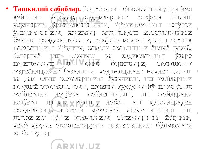 • Ташкилий сабаблар. Корхонани лойиҳалаш вақтида йўл қўйилган хатолар, ходимларнинг хавфсиз ишлаш усулларига ўргатилмаганлиги, йўриқноманинг нотўғри ўтказилганлиги, ходимлар меҳнатидан мутахассислиги бўйича фойдаланмаслик, хавфсиз меҳнат қилиш техник назоратининг йўқлиги, хавфли эканлигини билиб туриб, бетартиб иш юритиш ва ходимларнинг ўзаро келишмасдан иш олиб боришлари, технологик жараёнларнинг бузилиши, ходимларнинг меҳнат қилиш ва дам олиш режаларининг бузилиши, иш жойларини ноқулай режалаштириш, корхона ҳудудида йўлка ва ўтиш жойларини нотўғри жойлаштириш, иш жойларини нотўғри ташкил килиш, нобоп иш қуролларидан фойдаланиш, шахсий муҳофаза анжомларининг иш шароитига тўғри келмаслиги, тўсиқларнинг йўқлиги, хавф ҳақида огоҳлантирувчи плакатларнинг бўлмаслиги ва бошқалар. 