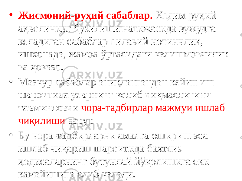 • Жисмоний-руҳий сабаблар. Ходим руҳий аҳволининг бузилиши натижасида вужудга келадиган сабаблар оилавий нотинчлик, ишхонада, жамоа ўртасидаги келишмовчилик ва ҳоказо. • Мазкур сабаблар аниқлангандан кейин иш шароитида уларнинг келиб чиқмаслигини таъминловчи чора-тадбирлар мажмуи ишлаб чиқилиши зарур. • Бу чора-тадбирларни амалга ошириш эса ишлаб чиқариш шароитида бахтсиз ҳодисаларнинг бутунлай йўқолишига ёки камайишига олиб келади. 