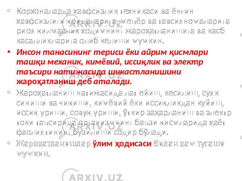 • Корхоналарда хавфсизлик техникаси ва ёнғин хавфсизлиги қоидаларига, меъёр ва тавсияномаларига риоя қилмаслик ходимнинг жароҳатланишига ва касб касалликларига олиб келиши мумкин. • Инсон танасининг териси ёки айрим қисмлари ташқи механик, кимёвий, иссиқлик ва электр таъсири натижасида шикастланишини жароҳатланиш деб аталади. • Жароҳатланиш натижасида лат ейиш, кесилиш, суяк синиши ва чиқиши, кимёвий ёки иссиқликдан куйиш, иссиқ уриши, совуқ уриши, ўткир заҳарланиш ва электр токи таъсирида организмнинг баъзи қисмларида ҳаёт фаолиятининг бузилиши содир бўлади. • Жароҳатланишлар ўлим ҳодисаси билан ҳам тугаши мумкин . 