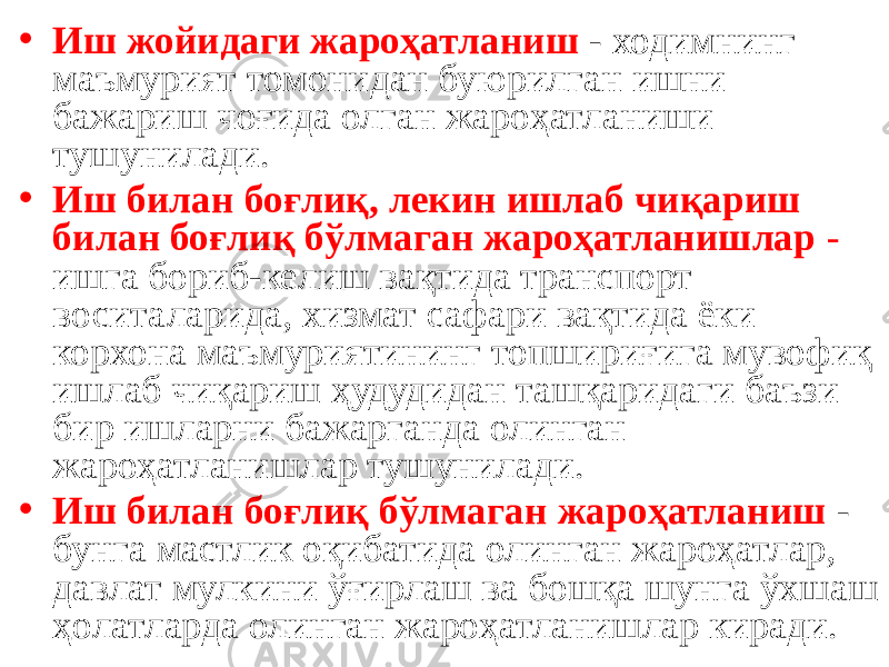 • Иш жойидаги жароҳатланиш - ходимнинг маъмурият томонидан буюрилган ишни бажариш чоғида олган жароҳатланиши тушунилади. • Иш билан боғлиқ, лекин ишлаб чиқариш билан боғлиқ бўлмаган жароҳатланишлар - ишга бориб-келиш вақтида транспорт воситаларида, хизмат сафари вақтида ёки корхона маъмуриятининг топшириғига мувофиқ ишлаб чиқариш ҳудудидан ташқаридаги баъзи бир ишларни бажарганда олинган жароҳатланишлар тушунилади. • Иш билан боғлиқ бўлмаган жароҳатланиш - бунга мастлик оқибатида олинган жароҳатлар, давлат мулкини ўғирлаш ва бошқа шунга ўхшаш ҳолатларда олинган жароҳатланишлар киради. 