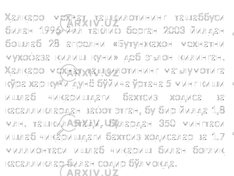 Ҳалқаро меҳнат ташкилотининг ташаббуси билан 1996 йил таклиф берган 2003 йилдан бошлаб 28 апрелни «Бутунжаҳон меҳнатни муҳофаза қилиш куни» деб эълон қилинган. Ҳалқаро меҳнат ташкилотининг маълумотига кўра ҳар куни дунё бўйича ўртача 5 минг киши ишлаб чиқаришдаги бахтсиз ходиса ва касалликлардан вафот этган, бу бир йилда 1,8 млн. ташкил этади, булардан 350 мингтаси ишлаб чиқаришдаги бахтсиз ходисалар ва 1.7 миллионтаси ишлаб чиқариш билан боғлиқ касалликлар билан содир бўлмоқда. 