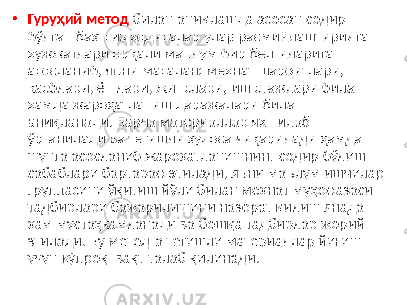 • Гуруҳий метод билан аниқлашда асосан содир бўлган бахтсиз ҳодисалар улар расмийлаштирилган ҳужжатлари орқали маълум бир белгиларига асосланиб, яъни масалан: меҳнат шароитлари, касблари, ёшлари, жинслари, иш стажлари билан ҳамда жароҳатланиш даражалари билан аниқланади. Барча материаллар яхшилаб ўрганилади ва тегишли хулоса чиқарилади ҳамда шунга асосланиб жароҳатланишнинг содир бўлиш сабаблари бартараф этилади, яъни маълум ишчилар группасини ўқитиш йўли билан меҳнат муҳофазаси тадбирлари бажарилишини назорат қилиш янада ҳам мустаҳкамланади ва бошқа тадбирлар жорий этилади. Бу методга тегишли материаллар йиғиш учун кўпроқ вақт талаб қилинади. 