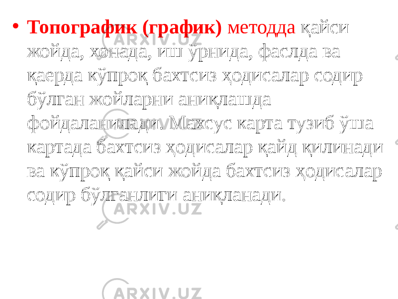 • Топографик (график) методда қайси жойда, хонада, иш ўрнида, фаслда ва қаерда кўпроқ бахтсиз ҳодисалар содир бўлган жойларни аниқлашда фойдаланилади. Махсус карта тузиб ўша картада бахтсиз ҳодисалар қайд қилинади ва кўпроқ қайси жойда бахтсиз ҳодисалар содир бўлганлиги аниқланади. 