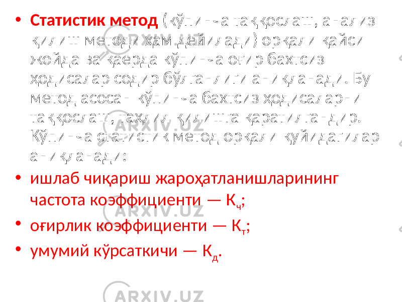 • Статистик метод (кўпинча таққослаш, анализ қилиш методи ҳам дейилади) орқали қайси жойда ва қаерда кўпинча оғир бахтсиз ҳодисалар содир бўлганлиги аниқланади. Бу метод асосан кўпинча бахтсиз ҳодисаларни таққослаш, таҳлил қилишга қаратилгандир. Кўпинча статистик метод орқали қуйидагилар аниқланади: • ишлаб чиқариш жароҳатланишларининг частота коэффициенти — К ч ; • оғирлик коэффициенти — К т ; • умумий кўрсаткичи — К д . 