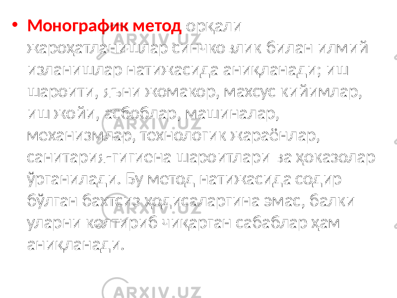 • Монографик метод орқали жароҳатланишлар синчковлик билан илмий изланишлар натижасида аниқланади; иш шароити, яъни жомакор, махсус кийимлар, иш жойи, асбоблар, машиналар, механизмлар, технологик жараёнлар, санитария-гигиена шароитлари ва ҳоказолар ўрганилади. Бу метод натижасида содир бўлган бахтсиз ҳодисаларгина эмас, балки уларни келтириб чиқарган сабаблар ҳам аниқланади. 