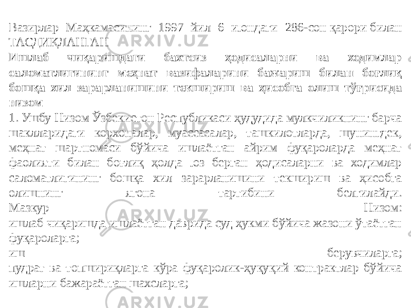 Вазирлар Маҳкамасининг 1997 йил 6 июндаги 286-сон қарори билан ТАСДИҚЛАНГАН Ишлаб чиқаришдаги бахтсиз ҳодисаларни ва ходимлар саломатлигининг меҳнат вазифаларини бажариш билан боғлиқ бошқа хил зарарланишини текшириш ва ҳисобга олиш тўғрисида низом 1. Ушбу Низом Ўзбекистон Республикаси ҳудудида мулкчиликнинг барча шаклларидаги корхоналар, муассасалар, ташкилотларда, шунингдек, меҳнат шартномаси бўйича ишлаётган айрим фуқароларда меҳнат фаолияти билан боғлиқ ҳолда юз берган ҳодисаларни ва ходимлар саломатлигининг бошқа хил зарарланишини текшириш ва ҳисобга олишнинг ягона тартибини белгилайди. Мазкур Низом: ишлаб чиқаришда ишлаётган даврида суд ҳукми бўйича жазони ўтаётган фуқароларга; иш берувчиларга; пудрат ва топшириқларга кўра фуқаролик-ҳуқуқий контрактлар бўйича ишларни бажараётган шахсларга; 