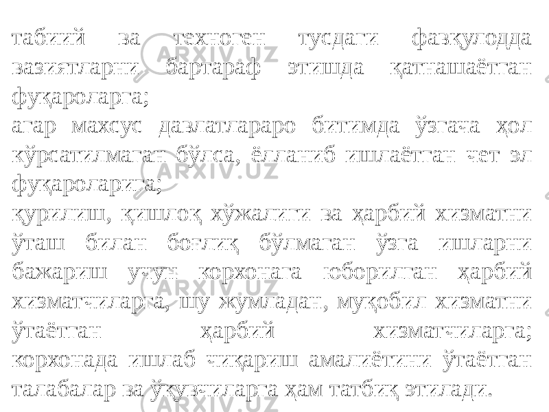 табиий ва техноген тусдаги фавқулодда вазиятларни бартараф этишда қатнашаётган фуқароларга; агар махсус давлатлараро битимда ўзгача ҳол кўрсатилмаган бўлса, ёлланиб ишлаётган чет эл фуқароларига; қурилиш, қишлоқ хўжалиги ва ҳарбий хизматни ўташ билан боғлиқ бўлмаган ўзга ишларни бажариш учун корхонага юборилган ҳарбий хизматчиларга, шу жумладан, муқобил хизматни ўтаётган ҳарбий хизматчиларга; корхонада ишлаб чиқариш амалиётини ўтаётган талабалар ва ўқувчиларга ҳам татбиқ этилади. 