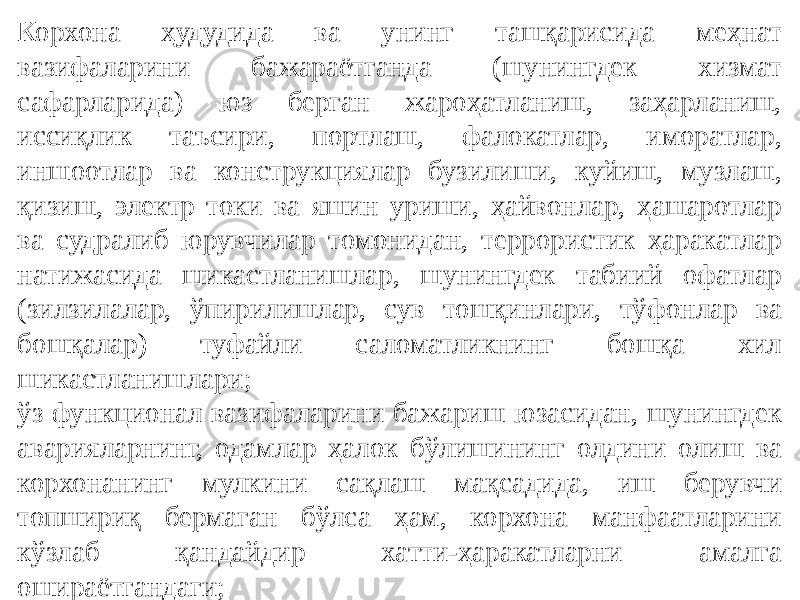 Корхона ҳудудида ва унинг ташқарисида меҳнат вазифаларини бажараётганда (шунингдек хизмат сафарларида) юз берган жароҳатланиш, заҳарланиш, иссиқлик таъсири, портлаш, фалокатлар, иморатлар, иншоотлар ва конструкциялар бузилиши, куйиш, музлаш, қизиш, электр токи ва яшин уриши, ҳайвонлар, ҳашаротлар ва судралиб юрувчилар томонидан, террористик ҳаракатлар натижасида шикастланишлар, шунингдек табиий офатлар (зилзилалар, ўпирилишлар, сув тошқинлари, тўфонлар ва бошқалар) туфайли саломатликнинг бошқа хил шикастланишлари; ўз функционал вазифаларини бажариш юзасидан, шунингдек аварияларнинг, одамлар ҳалок бўлишининг олдини олиш ва корхонанинг мулкини сақлаш мақсадида, иш берувчи топшириқ бермаган бўлса ҳам, корхона манфаатларини кўзлаб қандайдир хатти-ҳаракатларни амалга ошираётгандаги; 