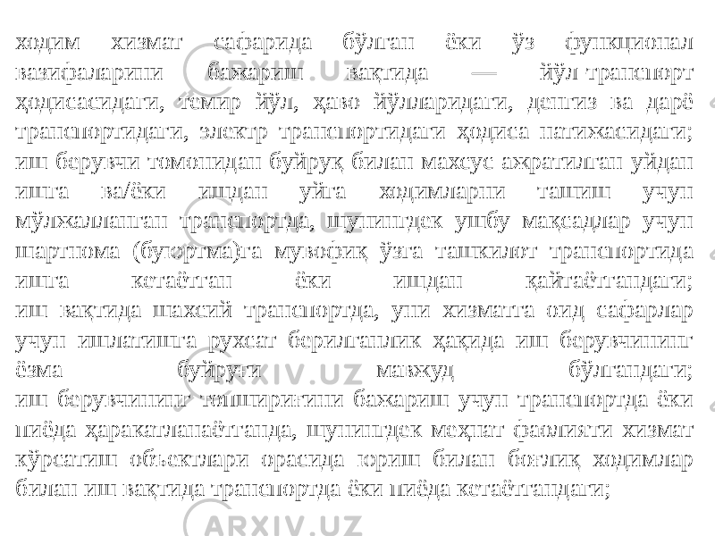 ходим хизмат сафарида бўлган ёки ўз функционал вазифаларини бажариш вақтида — йўл-транспорт ҳодисасидаги, темир йўл, ҳаво йўлларидаги, денгиз ва дарё транспортидаги, электр транспортидаги ҳодиса натижасидаги; иш берувчи томонидан буйруқ билан махсус ажратилган уйдан ишга ва/ёки ишдан уйга ходимларни ташиш учун мўлжалланган транспортда, шунингдек ушбу мақсадлар учун шартнома (буюртма)га мувофиқ ўзга ташкилот транспортида ишга кетаётган ёки ишдан қайтаётгандаги; иш вақтида шахсий транспортда, уни хизматга оид сафарлар учун ишлатишга рухсат берилганлик ҳақида иш берувчининг ёзма буйруғи мавжуд бўлгандаги; иш берувчининг топшириғини бажариш учун транспортда ёки пиёда ҳаракатланаётганда, шунингдек меҳнат фаолияти хизмат кўрсатиш объектлари орасида юриш билан боғлиқ ходимлар билан иш вақтида транспортда ёки пиёда кетаётгандаги; 