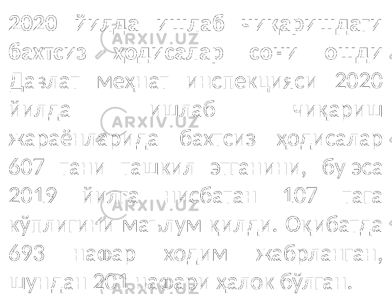 2020 йилда ишлаб чиқаришдаги бахтсиз ҳодисалар сони ошди Давлат меҳнат инспекцияси 2020 йилда ишлаб чиқариш жараёнларида бахтсиз ҳодисалар 607 тани ташкил этганини, бу эса 2019 йилга нисбатан 107 тага кўплигини маълум қилди. Оқибатда 693 нафар ходим жабрланган, шундан 201 нафари ҳалок бўлган. 