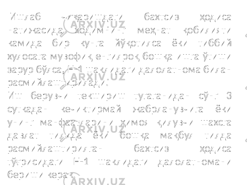  Ишлаб чиқаришдаги бахтсиз ҳодиса натижасида ходимнинг меҳнат қобилияти камида бир кунга йўқотилса ёки тиббий хулосага мувофиқ енгилроқ бошқа ишга ўтиши зарур бўлса, Н-1 шаклидаги далолатнома билан расмийлаштирилади. Иш берувчи текшириш тугаганидан сўнг 3 суткадан кечиктирмай жабрланувчига ёки унинг манфаатларини ҳимоя қилувчи шахсга давлат тилида ёки бошқа мақбул тилда расмийлаштирилган бахтсиз ҳодиса тўғрисидаги Н-1 шаклидаги далолатномани бериши керак. 