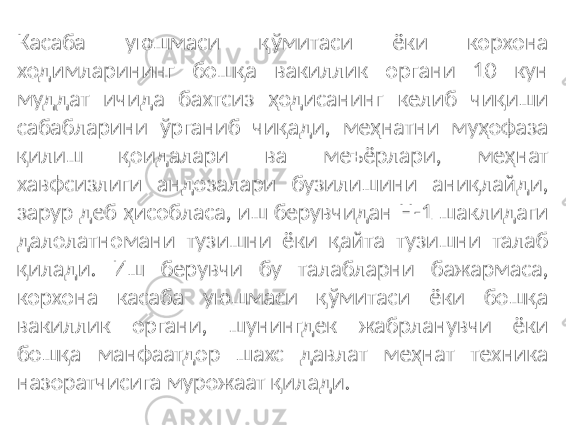 Касаба уюшмаси қўмитаси ёки корхона ходимларининг бошқа вакиллик органи 10 кун муддат ичида бахтсиз ҳодисанинг келиб чиқиши сабабларини ўрганиб чиқади, меҳнатни муҳофаза қилиш қоидалари ва меъёрлари, меҳнат хавфсизлиги андозалари бузилишини аниқлайди, зарур деб ҳисобласа, иш берувчидан Н-1 шаклидаги далолатномани тузишни ёки қайта тузишни талаб қилади. Иш берувчи бу талабларни бажармаса, корхона касаба уюшмаси қўмитаси ёки бошқа вакиллик органи, шунингдек жабрланувчи ёки бошқа манфаатдор шахс давлат меҳнат техника назоратчисига мурожаат қилади. 