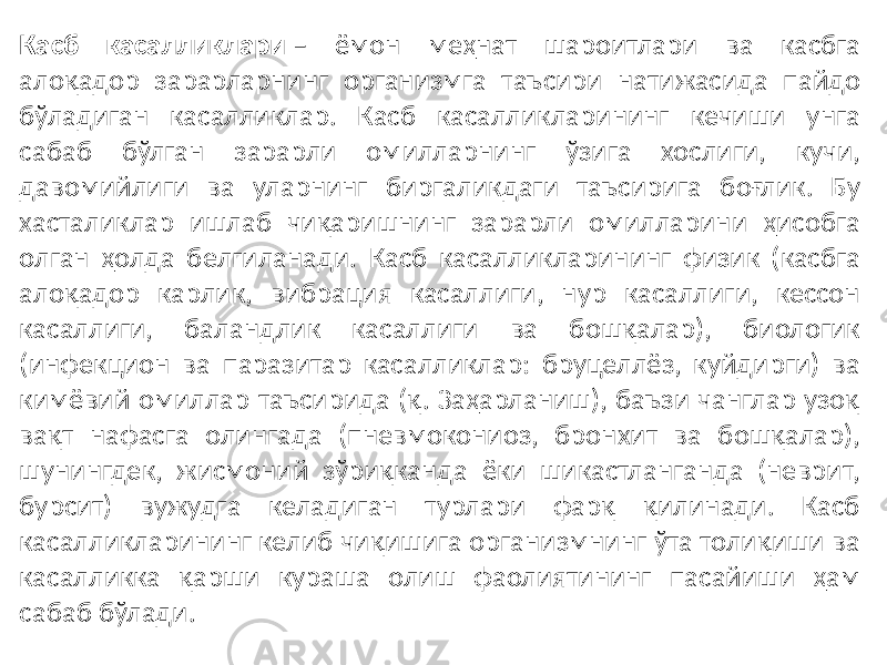 Касб касалликлари – ёмон меҳнат шароитлари ва касбга алоқадор зарарларнинг организмга таъсири натижасида пайдо бўладиган касалликлар. Касб касалликларининг кечиши унга сабаб бўлган зарарли омилларнинг ўзига хослиги, кучи, давомийлиги ва уларнинг биргаликдаги таъсирига боғлик. Бу хасталиклар ишлаб чиқаришнинг зарарли омилларини ҳисобга олган ҳолда белгиланади. Касб касалликларининг физик (касбга алоқадор карлик, вибрация касаллиги, нур касаллиги, кессон касаллиги, баландлик касаллиги ва бошқалар), биологик (инфекцион ва паразитар касалликлар: бруцеллёз, куйдирги) ва кимёвий омиллар таъсирида (қ. Заҳарланиш), баъзи чанглар узоқ вақт нафасга олингада (пневмокониоз, бронхит ва бошқалар), шунингдек, жисмоний зўриқканда ёки шикастланганда (неврит, бурсит) вужудга келадиган турлари фарқ қилинади. Касб касалликларининг келиб чиқишига организмнинг ўта толиқиши ва касалликка қарши кураша олиш фаолиятининг пасайиши ҳам сабаб бўлади. 