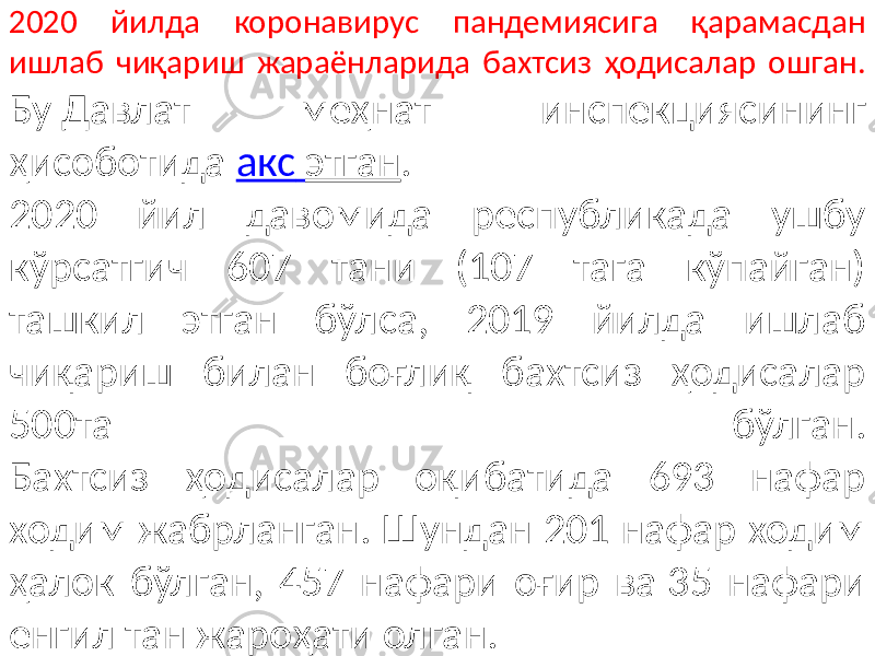 2020 йилда коронавирус пандемиясига қарамасдан ишлаб чиқариш жараёнларида бахтсиз ҳодисалар ошган. Бу Давлат меҳнат инспекциясининг ҳисоботида акс этган . 2020 йил давомида республикада ушбу кўрсатгич 607 тани (107 тага кўпайган) ташкил этган бўлса, 2019 йилда ишлаб чиқариш билан боғлиқ бахтсиз ҳодисалар 500та бўлган. Бахтсиз ҳодисалар оқибатида 693 нафар ходим жабрланган. Шундан 201 нафар ходим ҳалок бўлган, 457 нафари оғир ва 35 нафари енгил тан жароҳати олган. 