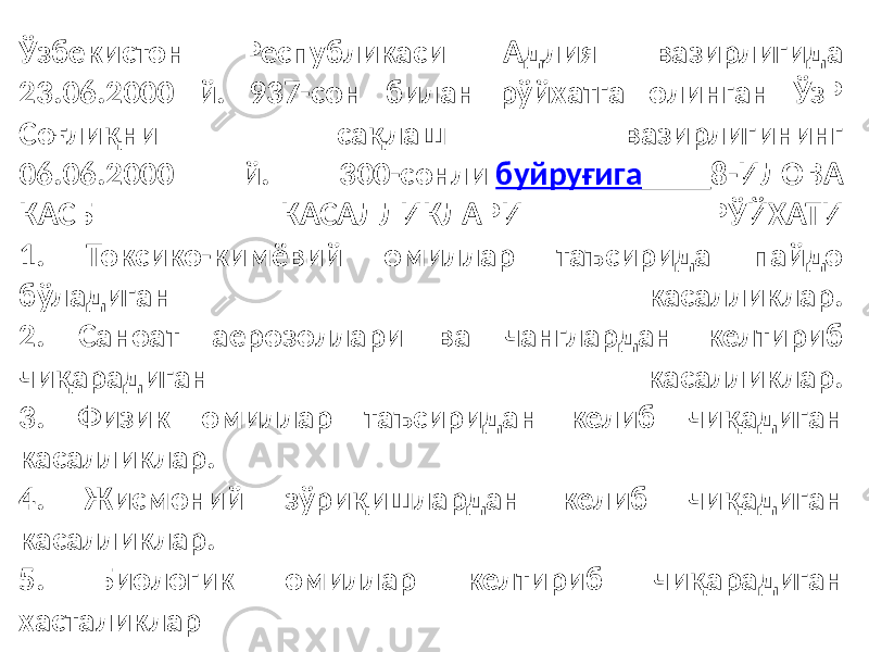 Ўзбекистон Республикаси Адлия вазирлигида 23.06.2000 й. 937-сон билан рўйхатга олинган ЎзР Соғлиқни сақлаш вазирлигининг 06.06.2000 й. 300-сонли буйруғига 8-ИЛОВА КАСБ КАСАЛЛИКЛАРИ РЎЙХАТИ 1. Токсико-кимёвий омиллар таъсирида пайдо бўладиган касалликлар. 2. Саноат аерозоллари ва чанглардан келтириб чиқарадиган касалликлар. 3. Физик омиллар таъсиридан келиб чиқадиган касалликлар. 4. Жисмоний зўриқишлардан келиб чиқадиган касалликлар. 5. Биологик омиллар келтириб чиқарадиган хасталиклар 