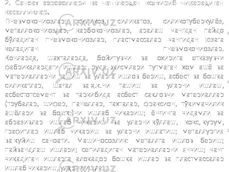 2. Саноат аэрозоллари ва чанглардан келтириб чиқарадиган касалликлар. Пневмокониозлар: силикоз, силикатоз, силикотуберкулёз, металлокониозлар, карбокониозлар, аралаш чангдан пайдо бўладиган пневмокониозлар, пластмассалар чангидан юзага келадиган пневмокониозлар. Конларда, шахталарда, бойитувчи ва охирига етказувчи фабрикалардаги ишлар: руда жисмлари тутмаган хом ашё ва материалларни ташиш ва уларга ишлов бериш, асбест ва бошқа силикатлар, шағал ва ҳ.к.ни ташиш ва уларни ишлаш, асбестотсемент ва таркибида асбест сақловчи материаллар (трубалар, шифер, панеллар, тахталар, фраксион, тўқимачилик ашёлари ва бошқ.)ни ишлаб чиқариш; ёнғинга чидамли ва абразивлар ишлаб чиқариш ва уларни қўллаш, кокс, қурум, графитлар ишлаб чиқариш ва уларни ишлатиш; металлургия ва қуйиш саноати. Машиносозлик: металлга ишлов бериш; пайвандлаш ишлари; сепиладиган материалларни янчиш; чанг чиқадиган ишларга алоқадор бошқа ишлар ва пластмассалар ишлаб чиқариш, уларни ишлаш. 