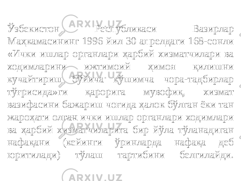 Ўзбекистон Республикаси Вазирлар Маҳкамасининг 1996 йил 30 апрелдаги 168-сонли «Ички ишлар органлари ҳарбий хизматчилари ва ходимларини ижтимоий ҳимоя қилишни кучайтириш бўйича қўшимча чора-тадбирлар тўғрисида»ги қарорига мувофиқ, хизмат вазифасини бажариш чоғида ҳалок бўлган ёки тан жароҳати олган ички ишлар органлари ходимлари ва ҳарбий хизматчиларига бир йўла тўланадиган нафақани (кейинги ўринларда нафақа деб юритилади) тўлаш тартибини белгилайди. 