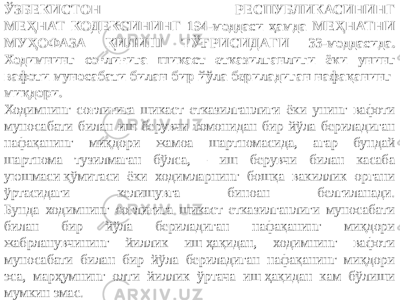 ЎЗБЕКИСТОН РЕСПУБЛИКАСИНИНГ МЕҲНАТ КОДЕКСИНИНГ 194-моддаси ҳамда МЕҲНАТНИ МУҲОФАЗА ҚИЛИШ ТЎҒРИСИДАГИ 33-моддасида. Ходимнинг соғлиғига шикаст етказилганлиги ёки унинг вафоти муносабати билан бир йўла бериладиган нафақанинг миқдори. Ходимнинг соғлиғига шикаст етказилганлиги ёки унинг вафоти муносабати билан иш берувчи томонидан бир йўла бериладиган нафақанинг миқдори жамоа шартномасида, агар бундай шартнома тузилмаган бўлса, - иш берувчи билан касаба уюшмаси қўмитаси ёки ходимларнинг бошқа вакиллик органи ўртасидаги келишувга биноан белгиланади. Бунда ходимнинг соғлиғига шикаст етказилганлиги муносабати билан бир йўла бериладиган нафақанинг миқдори жабрланувчининг йиллик иш ҳақидан, ходимнинг вафоти муносабати билан бир йўла бериладиган нафақанинг миқдори эса, марҳумнинг олти йиллик ўртача иш ҳақидан кам бўлиши мумкин эмас. 