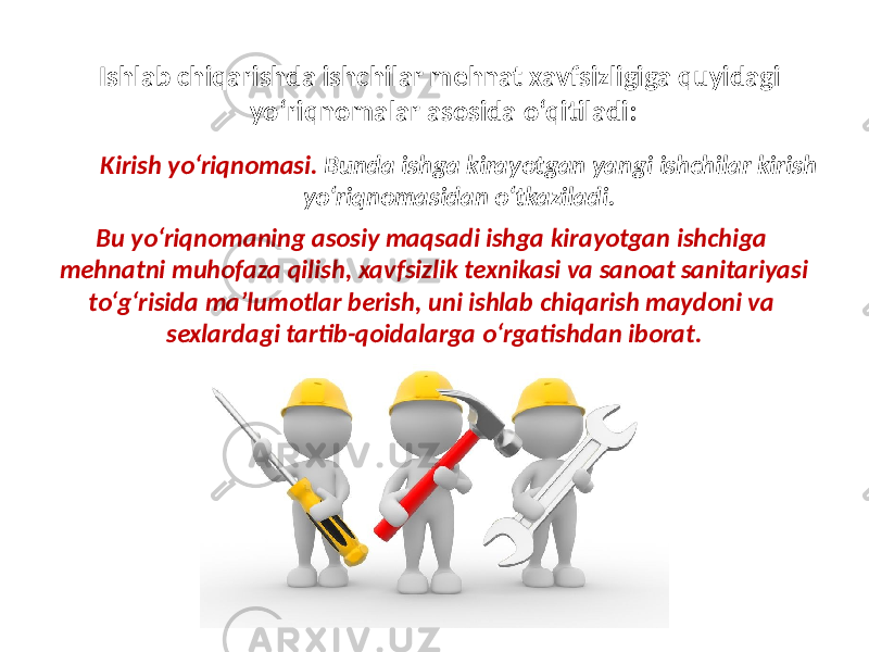 Ishlab chiqarishda ishchilar mehnat xavfsizligiga quyidagi yo‘riqnomalar asosida o‘qitiladi: Kirish yo‘riqnomasi. Bunda ishga kirayotgan yangi ishchilar kirish yo‘riqnomasidan o‘tkaziladi. Bu yo‘riqnomaning asosiy maqsadi ishga kirayotgan ishchiga mehnatni muhofaza qilish, xavfsizlik texnikasi va sanoat sanitariyasi to‘g‘risida ma’lumotlar berish, uni ishlab chiqarish maydoni va sexlardagi tartib-qoidalarga o‘rgatishdan iborat. 