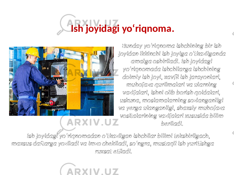 Ish joyidagi yo‘riqnoma. Bunday yo‘riqnoma ishchining bir ish joyidan ikkinchi ish joyiga o‘tkazilganda amalga oshiriladi. Ish joyidagi yo‘riqnomada ishchilarga ishchining doimiy ish joyi, xavfli ish jarayonlari, muhofaza qurilmalari va ularning vazifalari, ishni olib borish qoidalari, uskuna, moslamalarning sozlanganligi va yerga ulanganligi, shaxsiy muhofaza vositalarining vazifalari xususida bilim beriladi. Ish joyidagi yo‘riqnomadan o‘tkazilgan ishchilar bilimi tekshirilgach, maxsus daftarga yoziladi va imzo chekiladi, so‘ngra, mustaqil ish yuritishga ruxsat etiladi. 