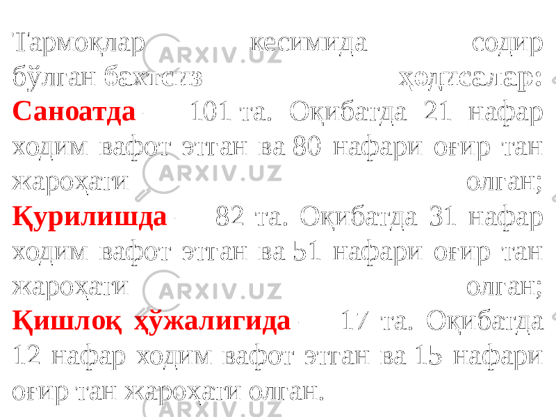 Тармоқлар кесимида содир бўлган  бахтсиз ҳодисалар: Саноатда  — 101 та. Оқибатда 21 нафар ходим вафот этган ва 80 нафари оғир тан жароҳати олган; Қурилишда  — 82 та. Оқибатда 31 нафар ходим вафот этган ва 51 нафари оғир тан жароҳати олган; Қишлоқ ҳўжалигида  — 17 та. Оқибатда 12 нафар ходим вафот этган ва 15 нафари оғир тан жароҳати олган. 