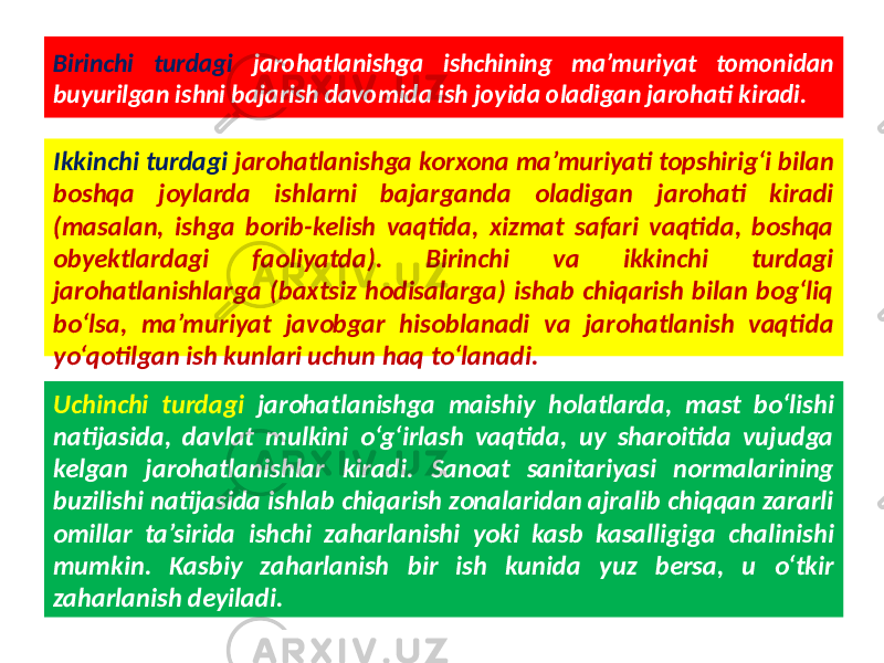 Birinchi turdagi jarohatlanishga ishchining ma’muriyat tomonidan buyurilgan ishni bajarish davomida ish joyida oladigan jarohati kiradi. Ikkinchi turdagi jarohatlanishga korxona ma’muriyati topshirig‘i bilan boshqa joylarda ishlarni bajarganda oladigan jarohati kiradi (masalan, ishga borib-kelish vaqtida, xizmat safari vaqtida, boshqa obyektlardagi faoliyatda). Birinchi va ikkinchi turdagi jarohatlanishlarga (baxtsiz hodisalarga) ishab chiqarish bilan bog‘liq bo‘lsa, ma’muriyat javobgar hisoblanadi va jarohatlanish vaqtida yo‘qotilgan ish kunlari uchun haq to‘lanadi. Uchinchi turdagi jarohatlanishga maishiy holatlarda, mast bo‘lishi natijasida, davlat mulkini o‘g‘irlash vaqtida, uy sharoitida vujudga kelgan jarohatlanishlar kiradi. Sanoat sanitariyasi normalarining buzilishi natijasida ishlab chiqarish zonalaridan ajralib chiqqan zararli omillar ta’sirida ishchi zaharlanishi yoki kasb kasalligiga chalinishi mumkin. Kasbiy zaharlanish bir ish kunida yuz bersa, u o‘tkir zaharlanish deyiladi. 