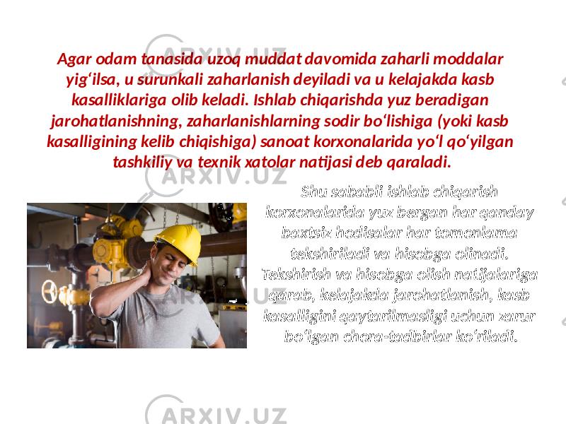 Agar odam tanasida uzoq muddat davomida zaharli moddalar yig‘ilsa, u surunkali zaharlanish deyiladi va u kelajakda kasb kasalliklariga olib keladi. Ishlab chiqarishda yuz beradigan jarohatlanishning, zaharlanishlarning sodir bo‘lishiga (yoki kasb kasalligining kelib chiqishiga) sanoat korxonalarida yo‘l qo‘yilgan tashkiliy va texnik xatolar natijasi deb qaraladi. Shu sababli ishlab chiqarish korxonalarida yuz bergan har qanday baxtsiz hodisalar har tomonlama tekshiriladi va hisobga olinadi. Tekshirish va hisobga olish natijalariga qarab, kelajakda jarohatlanish, kasb kasalligini qaytarilmasligi uchun zarur bo‘lgan chora-tadbirlar ko‘riladi. 