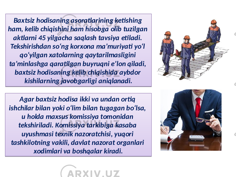 Baxtsiz hodisaning asoratlarining ketishing ham, kelib chiqishini ham hisobga olib tuzilgan aktlarni 45 yilgacha saqlash tavsiya etiladi. Tekshirishdan so‘ng korxona ma’muriyati yo‘l qo‘yilgan xatolarning qaytarilmasligini ta’minlashga qaratilgan buyruqni e’lon qiladi, baxtsiz hodisaning kelib chiqishida aybdor kishilarning javobgarligi aniqlanadi. Agar baxtsiz hodisa ikki va undan ortiq ishchilar bilan yoki o‘lim bilan tugagan bo‘lsa, u holda maxsus komissiya tomonidan tekshiriladi. Komissiya tarkibiga kasaba uyushmasi texnik nazoratchisi, yuqori tashkilotning vakili, davlat nazorat organlari xodimlari va boshqalar kiradi. 28 202726 272C 4A 24 2D 3627332D 2C 3F2B 1D1F 2905 2D 29 2D 33 