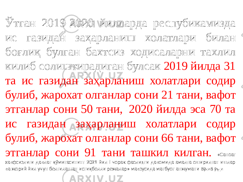 Ўтган 2019-2020 йилларда респубикамизда ис газидан заҳарланиш холатлари билан боғлиқ булган бахтсиз ходисаларни тахлил килиб солиштирадиган булсак 2019 йилда 31 та ис газидан заҳарланиш холатлари содир булиб, жарохат олганлар сони 21 тани, вафот этганлар сони 50 тани,  2020 йилда эса 70 та ис газидан заҳарланиш холатлари содир булиб, жарохат олганлар сони 66 тани, вафот этганлар сони 91 тани ташкил килган. «Саноат хавфсизлиги давлат қўмитасининг 2021 йил I чорак фаолияти давомида амалга оширилган ишлар ва жорий йил учун белгиланган истиқболли режалар» мавзусида матбуот анжумани бўлиб ўтди 