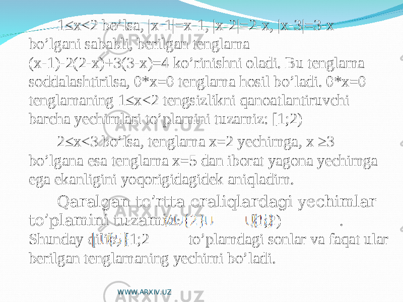 1≤x<2 bo’lsa, |x-1|=x-1, |x-2|=2-x, |x-3|=3-x bo’lgani sababli, berilgan tenglama (x-1)-2(2-x)+3(3-x)=4 ko’rinishni oladi. Bu tenglama soddalashtirilsa, 0*x=0 tenglama hosil bo’ladi. 0*x=0 tenglamaning 1≤x<2 tengsizlikni qanoatlantiruvchi barcha yechimlari to’plamini tuzamiz: [1;2) 2≤x<3 bo’lsa, tenglama x=2 yechimga, x ≥3 bo’lgana esa tenglama x=5 dan iborat yagona yechimga ega ekanligini yoqorigidagidek aniqladim. Qaralgan to’rtta oraliqlardagi yechimlar to’plamini tuzamiz: [1;2) . Shunday qilib, [1;2 to’plamdagi sonlar va faqat ular berilgan tenglamaning yechimi bo’ladi. WWW.ARXIV.UZ 