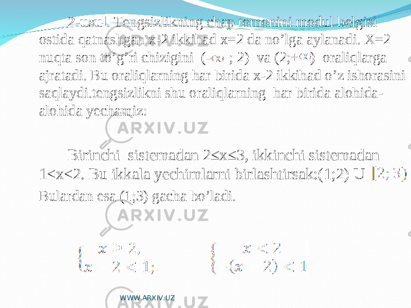  2-usul . Tengsizlikning chap tomonini modul belgisi ostida qatnashgan x-2 ikkihad x=2 da no’lga aylanadi. X=2 nuqta son to’g’ri chizigini (- ; 2) va (2;+ ) oraliqlarga ajratadi. Bu oraliqlarning har birida x-2 ikkihad o’z ishorasini saqlaydi.tengsizlikni shu oraliqlarning har birida alohida- alohida yechamiz: Birinchi sistemadan 2≤x≤3, ikkinchi sistemadan 1<x<2. Bu ikkala yechimlarni birlashtirsak:(1;2) U Bulardan esa (1;3) gacha bo’ladi. WWW.ARXIV.UZ 