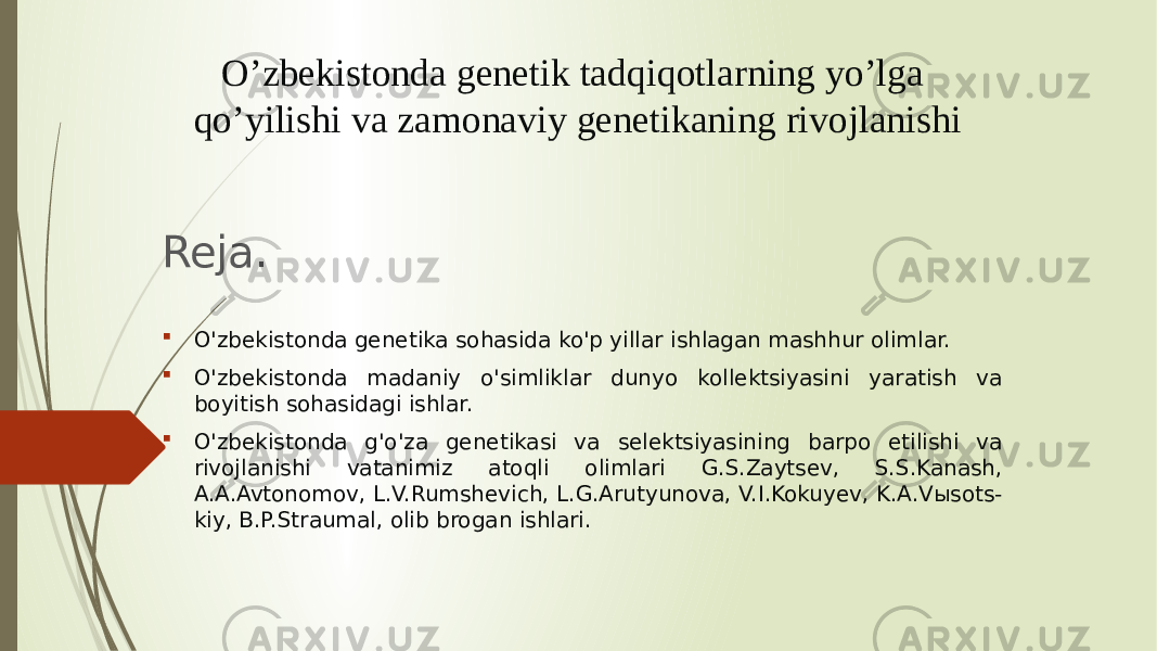 O’zbekistonda genetik tadqiqotlarning yo’lga qo’yilishi va zamonaviy genetikaning rivojlanishi Reja.  O&#39;zbekistonda genetika sohasida ko&#39;p yillar ishlagan mashhur olimlar.  O&#39;zbekistonda madaniy o&#39;simliklar dunyo kollektsiyasini yaratish va boyitish sohasidagi ishlar.  O&#39;zbekistonda g&#39;o&#39;za genetikasi va selektsiyasining barpo etilishi va rivojlanishi vatanimiz atoqli olimlari G.S.Zaytsev, S.S.Kanash, A.A.Avtonomov, L.V.Rumshevich, L.G.Arutyunova, V.I.Kokuyev, K.A.Vыsots- kiy, B.P.Straumal, olib brogan ishlari. 