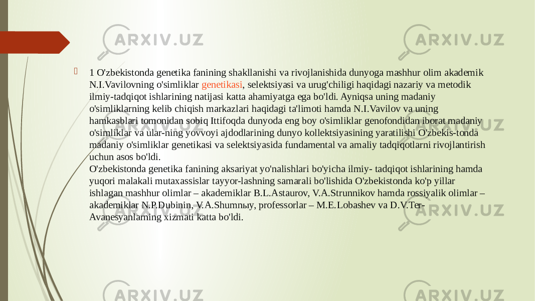  1 O&#39;zbekistonda genetika fanining shakllanishi va rivojlanishida dunyoga mashhur olim akademik N.I.Vavilovning o&#39;simliklar  genetikasi , selektsiyasi va urug&#39;chiligi haqidagi nazariy va metodik ilmiy-tadqiqot ishlarining natijasi katta ahamiyatga ega bo&#39;ldi. Ayniqsa uning madaniy o&#39;simliklarning kelib chiqish markazlari haqidagi ta&#39;limoti hamda N.I.Vavilov va uning hamkasblari tomonidan sobiq Ittifoqda dunyoda eng boy o&#39;simliklar genofondidan iborat madaniy o&#39;simliklar va ular-ning yovvoyi ajdodlarining dunyo kollektsiyasining yaratilishi O&#39;zbekis-tonda madaniy o&#39;simliklar genetikasi va selektsiyasida fundamental va amaliy tadqiqotlarni rivojlantirish uchun asos bo&#39;ldi. O&#39;zbekistonda genetika fanining aksariyat yo&#39;nalishlari bo&#39;yicha ilmiy- tadqiqot ishlarining hamda yuqori malakali mutaxassislar tayyor-lashning samarali bo&#39;lishida O&#39;zbekistonda ko&#39;p yillar ishlagan mashhur olimlar – akademiklar B.L.Astaurov, V.A.Strunnikov hamda rossiyalik olimlar – akademiklar N.P.Dubinin, V.A.Shumnыy, professorlar – M.E.Lobashev va D.V.Ter- Avanesyanlarning xizmati katta bo&#39;ldi. 