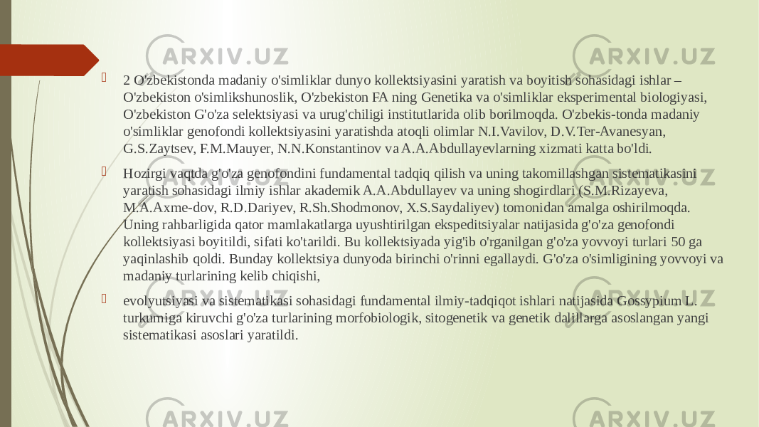  2 O&#39;zbekistonda madaniy o&#39;simliklar dunyo kollektsiyasini yaratish va boyitish sohasidagi ishlar – O&#39;zbekiston o&#39;simlikshunoslik, O&#39;zbekiston FA ning Genetika va o&#39;simliklar eksperimental biologiyasi, O&#39;zbekiston G&#39;o&#39;za selektsiyasi va urug&#39;chiligi institutlarida olib borilmoqda. O&#39;zbekis-tonda madaniy o&#39;simliklar genofondi kollektsiyasini yaratishda atoqli olimlar N.I.Vavilov, D.V.Ter-Avanesyan, G.S.Zaytsev, F.M.Mauyer, N.N.Konstantinov va A.A.Abdullayevlarning xizmati katta bo&#39;ldi.  Hozirgi vaqtda g&#39;o&#39;za genofondini fundamental tadqiq qilish va uning takomillashgan sistematikasini yaratish sohasidagi ilmiy ishlar akademik A.A.Abdullayev va uning shogirdlari (S.M.Rizayeva, M.A.Axme-dov, R.D.Dariyev, R.Sh.Shodmonov, X.S.Saydaliyev) tomonidan amalga oshirilmoqda. Uning rahbarligida qator mamlakatlarga uyushtirilgan ekspeditsiyalar natijasida g&#39;o&#39;za genofondi kollektsiyasi boyitildi, sifati ko&#39;tarildi. Bu kollektsiyada yig&#39;ib o&#39;rganilgan g&#39;o&#39;za yovvoyi turlari 50 ga yaqinlashib qoldi. Bunday kollektsiya dunyoda birinchi o&#39;rinni egallaydi. G&#39;o&#39;za o&#39;simligining yovvoyi va madaniy turlarining kelib chiqishi,  evolyutsiyasi va sistematikasi sohasidagi fundamental ilmiy-tadqiqot ishlari natijasida Gossypium L. turkumiga kiruvchi g&#39;o&#39;za turlarining morfobiologik, sitogenetik va genetik dalillarga asoslangan yangi sistematikasi asoslari yaratildi. 