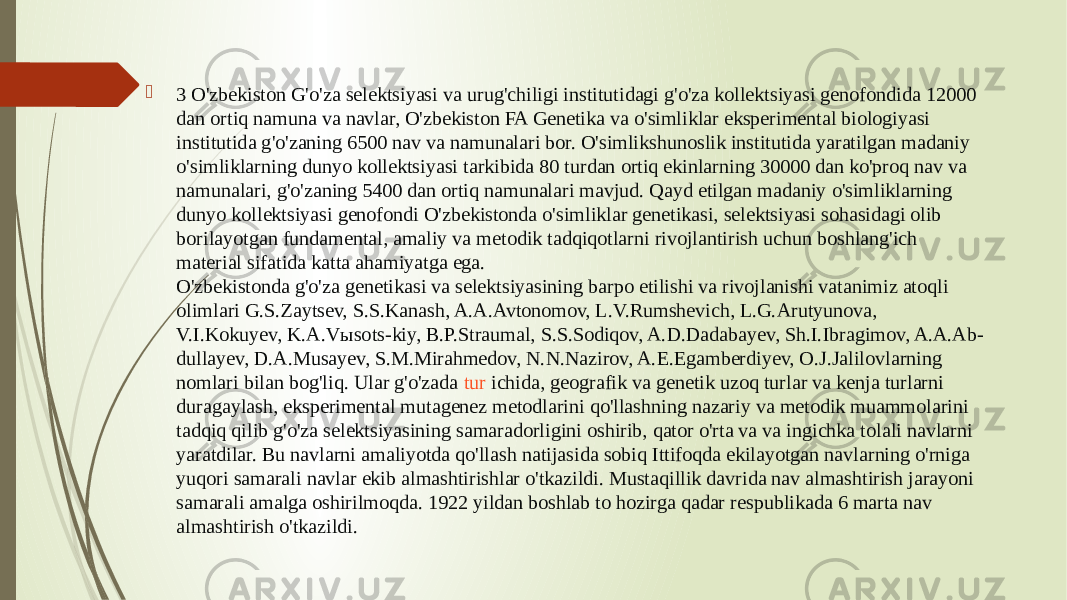  3 O&#39;zbekiston G&#39;o&#39;za selektsiyasi va urug&#39;chiligi institutidagi g&#39;o&#39;za kollektsiyasi genofondida 12000 dan ortiq namuna va navlar, O&#39;zbekiston FA Genetika va o&#39;simliklar eksperimental biologiyasi institutida g&#39;o&#39;zaning 6500 nav va namunalari bor. O&#39;simlikshunoslik institutida yaratilgan madaniy o&#39;simliklarning dunyo kollektsiyasi tarkibida 80 turdan ortiq ekinlarning 30000 dan ko&#39;proq nav va namunalari, g&#39;o&#39;zaning 5400 dan ortiq namunalari mavjud. Qayd etilgan madaniy o&#39;simliklarning dunyo kollektsiyasi genofondi O&#39;zbekistonda o&#39;simliklar genetikasi, selektsiyasi sohasidagi olib borilayotgan fundamental, amaliy va metodik tadqiqotlarni rivojlantirish uchun boshlang&#39;ich material sifatida katta ahamiyatga ega. O&#39;zbekistonda g&#39;o&#39;za genetikasi va selektsiyasining barpo etilishi va rivojlanishi vatanimiz atoqli olimlari G.S.Zaytsev, S.S.Kanash, A.A.Avtonomov, L.V.Rumshevich, L.G.Arutyunova, V.I.Kokuyev, K.A.Vыsots-kiy, B.P.Straumal, S.S.Sodiqov, A.D.Dadabayev, Sh.I.Ibragimov, A.A.Ab- dullayev, D.A.Musayev, S.M.Mirahmedov, N.N.Nazirov, A.E.Egamberdiyev, O.J.Jalilovlarning nomlari bilan bog&#39;liq. Ular g&#39;o&#39;zada  tur ichida , geografik va genetik uzoq turlar va kenja turlarni duragaylash, eksperimental mutagenez metodlarini qo&#39;llashning nazariy va metodik muammolarini tadqiq qilib g&#39;o&#39;za selektsiyasining samaradorligini oshirib, qator o&#39;rta va va ingichka tolali navlarni yaratdilar. Bu navlarni amaliyotda qo&#39;llash natijasida sobiq Ittifoqda ekilayotgan navlarning o&#39;rniga yuqori samarali navlar ekib almashtirishlar o&#39;tkazildi. Mustaqillik davrida nav almashtirish jarayoni samarali amalga oshirilmoqda. 1922 yildan boshlab to hozirga qadar respublikada 6 marta nav almashtirish o&#39;tkazildi. 