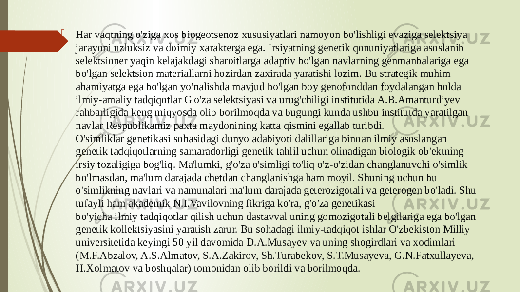  Har vaqtning o&#39;ziga xos biogeotsenoz xususiyatlari namoyon bo&#39;lishligi evaziga selektsiya jarayoni uzluksiz va doimiy xarakterga ega. Irsiyatning genetik qonuniyatlariga asoslanib selektsioner yaqin kelajakdagi sharoitlarga adaptiv bo&#39;lgan navlarning genmanbalariga ega bo&#39;lgan selektsion materiallarni hozirdan zaxirada yaratishi lozim. Bu strategik muhim ahamiyatga ega bo&#39;lgan yo&#39;nalishda mavjud bo&#39;lgan boy genofonddan foydalangan holda ilmiy-amaliy tadqiqotlar G&#39;o&#39;za selektsiyasi va urug&#39;chiligi institutida A.B.Amanturdiyev rahbarligida keng miqyosda olib borilmoqda va bugungi kunda ushbu institutda yaratilgan navlar Respublikamiz paxta maydonining katta qismini egallab turibdi. O&#39;simliklar genetikasi sohasidagi dunyo adabiyoti dalillariga binoan ilmiy asoslangan genetik tadqiqotlarning samaradorligi genetik tahlil uchun olinadigan biologik ob&#39;ektning irsiy tozaligiga bog&#39;liq. Ma&#39;lumki, g&#39;o&#39;za o&#39;simligi to&#39;liq o&#39;z-o&#39;zidan changlanuvchi o&#39;simlik bo&#39;lmasdan, ma&#39;lum darajada chetdan changlanishga ham moyil. Shuning uchun bu o&#39;simlikning navlari va namunalari ma&#39;lum darajada geterozigotali va geterogen bo&#39;ladi. Shu tufayli ham akademik N.I.Vavilovning fikriga ko&#39;ra, g&#39;o&#39;za genetikasi bo&#39;yicha ilmiy tadqiqotlar qilish uchun dastavval uning gomozigotali belgilariga ega bo&#39;lgan genetik kollektsiyasini yaratish zarur. Bu sohadagi ilmiy-tadqiqot ishlar O&#39;zbekiston Milliy universitetida keyingi 50 yil davomida D.A.Musayev va uning shogirdlari va xodimlari (M.F.Abzalov, A.S.Almatov, S.A.Zakirov, Sh.Turabekov, S.T.Musayeva, G.N.Fatxullayeva, H.Xolmatov va boshqalar) tomonidan olib borildi va borilmoqda. 