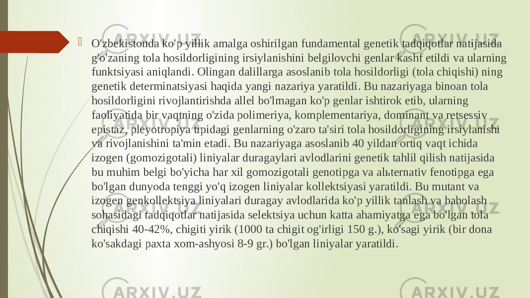  O&#39;zbekistonda ko&#39;p yillik amalga oshirilgan fundamental genetik tadqiqotlar natijasida g&#39;o&#39;zaning tola hosildorligining irsiylanishini belgilovchi genlar kashf etildi va ularning funktsiyasi aniqlandi. Olingan dalillarga asoslanib tola hosildorligi (tola chiqishi) ning genetik determinatsiyasi haqida yangi nazariya yaratildi. Bu nazariyaga binoan tola hosildorligini rivojlantirishda allel bo&#39;lmagan ko&#39;p genlar ishtirok etib, ularning faoliyatida bir vaqtning o&#39;zida polimeriya, komplementariya, dominant va retsessiv epistaz, pleyotropiya tipidagi genlarning o&#39;zaro ta&#39;siri tola hosildorligining irsiylanishi va rivojlanishini ta&#39;min etadi. Bu nazariyaga asoslanib 40 yildan ortiq vaqt ichida izogen (gomozigotali) liniyalar duragaylari avlodlarini genetik tahlil qilish natijasida bu muhim belgi bo&#39;yicha har xil gomozigotali genotipga va alьternativ fenotipga ega bo&#39;lgan dunyoda tenggi yo&#39;q izogen liniyalar kollektsiyasi yaratildi. Bu mutant va izogen genkollektsiya liniyalari duragay avlodlarida ko&#39;p yillik tanlash va baholash sohasidagi tadqiqotlar natijasida selektsiya uchun katta ahamiyatga ega bo&#39;lgan tola chiqishi 40-42%, chigiti yirik (1000 ta chigit og&#39;irligi 150 g.), ko&#39;sagi yirik (bir dona ko&#39;sakdagi paxta xom-ashyosi 8-9 gr.) bo&#39;lgan liniyalar yaratildi. 