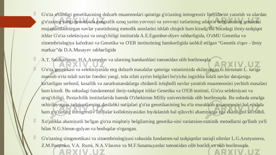  G&#39;o&#39;za o&#39;simligi genetikasining dolzarb muammolari qatoriga g&#39;o&#39;zaning introgressiv liniyalarini yaratish va ulardan g&#39;o&#39;zaning yangi genotipida geografik uzoq yarim yovvoyi va yovvoyi turlarining adaptiv belgilarining genlarini mujassamlashtirgan navlar yaratishning metodik asoslarini ishlab chiqish ham kiradi. Bu boradagi ilmiy-tadqiqot ishlar G&#39;o&#39;za selektsiyasi va urug&#39;chiligi institutida A.E.Egamber-diyev rahbarligida, O&#39;zMU Genetika va sitoembriologiya kafedrasi va Genetika va O&#39;EB institutining hamkorligida tashkil etilgan “Genetik o&#39;quv - ilmiy markaz”da D.A.Musayev rahbarligida  A.T. Saidkarimov, H.A.Axmedov va ularning hamkasblari tomonidan olib borilmoqda.  G&#39;o&#39;za genetikasi va selektsiyasida eng dolzarb masalalar qatoriga vatanimizda ekilayotgan G.hirsutum L. turiga mansub o&#39;rta tolali navlar fondini yangi, tola sifati ayrim belgilari bo&#39;yicha ingichka tolali navlar darajasiga ko&#39;tarilgan serhosil, kasallik va zararkunandalarga chidamli istiqbolli navlar yaratish muammosini yechish masalasi ham kiradi. Bu sohadagi fundamental ilmiy-tadqiqot ishlar Genetika va O&#39;EB instituti, G&#39;o&#39;za selektsiyasi va urug&#39;chiligi, Paxtachilik institutlarida hamda O&#39;zbekiston Milliy universitetida olib borilmoqda. Bu sohada amalga oshirilayotgan tadqiqotlarning dastlabki natijalari g&#39;o&#39;za genetikasining bu o&#39;ta murakkab muammosini hal etishda ham g&#39;o&#39;zaning introgressiv liniyalar kollektsiyasidan foydalanish hal qiluvchi ahamiyatga ega ekanligini ko&#39;rsatdi.  Xo&#39;jalikka ahamiyatli bo&#39;lgan g&#39;o&#39;za miqdoriy belgilarning genetika-sini variatsion-statistik metodlarni qo&#39;llash yo&#39;li bilan N.G.Simon-gulyan va boshqalar o&#39;rgangan.  G&#39;o&#39;zaning sitogenetikasi va sitoembriologiyasi sohasida fundamen-tal tadqiqotlar taniqli olimlar L.G.Arutyunova, Z.M.Paщenko, V.A. Rumi, N.A.Vlasova va M.F.Sanamьyanlar tomonidan olib borildi va olib borilmoqda. 