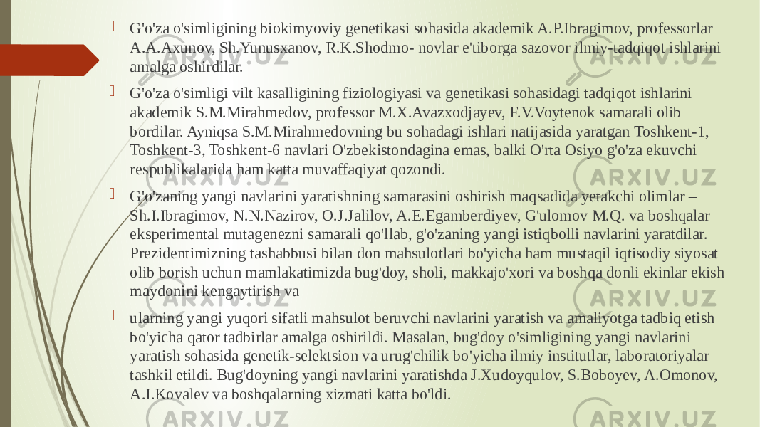  G&#39;o&#39;za o&#39;simligining biokimyoviy genetikasi sohasida akademik A.P.Ibragimov, professorlar A.A.Axunov, Sh.Yunusxanov, R.K.Shodmo- novlar e&#39;tiborga sazovor ilmiy-tadqiqot ishlarini amalga oshirdilar.  G&#39;o&#39;za o&#39;simligi vilt kasalligining fiziologiyasi va genetikasi sohasidagi tadqiqot ishlarini akademik S.M.Mirahmedov, professor M.X.Avazxodjayev, F.V.Voytenok samarali olib bordilar. Ayniqsa S.M.Mirahmedovning bu sohadagi ishlari natijasida yaratgan Toshkent-1, Toshkent-3, Toshkent-6 navlari O&#39;zbekistondagina emas, balki O&#39;rta Osiyo g&#39;o&#39;za ekuvchi respublikalarida ham katta muvaffaqiyat qozondi.  G&#39;o&#39;zaning yangi navlarini yaratishning samarasini oshirish maqsadida yetakchi olimlar – Sh.I.Ibragimov, N.N.Nazirov, O.J.Jalilov, A.E.Egamberdiyev, G&#39;ulomov M.Q. va boshqalar eksperimental mutagenezni samarali qo&#39;llab, g&#39;o&#39;zaning yangi istiqbolli navlarini yaratdilar. Prezidentimizning tashabbusi bilan don mahsulotlari bo&#39;yicha ham mustaqil iqtisodiy siyosat olib borish uchun mamlakatimizda bug&#39;doy, sholi, makkajo&#39;xori va boshqa donli ekinlar ekish maydonini kengaytirish va  ularning yangi yuqori sifatli mahsulot beruvchi navlarini yaratish va amaliyotga tadbiq etish bo&#39;yicha qator tadbirlar amalga oshirildi. Masalan, bug&#39;doy o&#39;simligining yangi navlarini yaratish sohasida genetik-selektsion va urug&#39;chilik bo&#39;yicha ilmiy institutlar, laboratoriyalar tashkil etildi. Bug&#39;doyning yangi navlarini yaratishda J.Xudoyqulov, S.Boboyev, A.Omonov, A.I.Kovalev va boshqalarning xizmati katta bo&#39;ldi. 